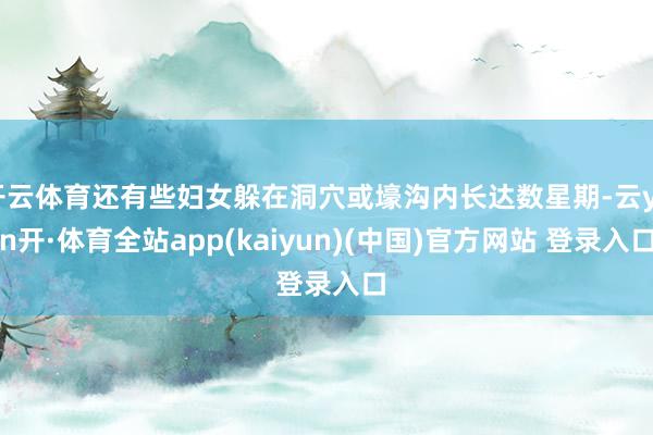 开云体育还有些妇女躲在洞穴或壕沟内长达数星期-云yun开·体育全站app(kaiyun)(中国)官方网站 登录入口