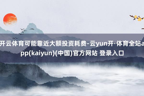 开云体育可能靠近大额投资耗费-云yun开·体育全站app(kaiyun)(中国)官方网站 登录入口