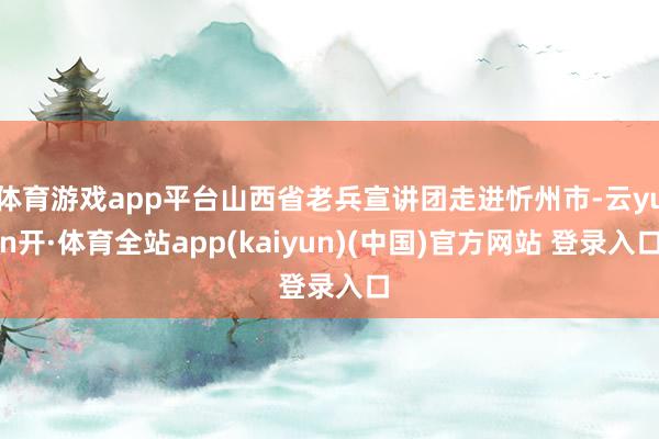 体育游戏app平台山西省老兵宣讲团走进忻州市-云yun开·体育全站app(kaiyun)(中国)官方网站 登录入口