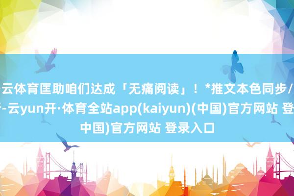 开云体育匡助咱们达成「无痛阅读」！*推文本色同步/息流更新-云yun开·体育全站app(kaiyun)(中国)官方网站 登录入口