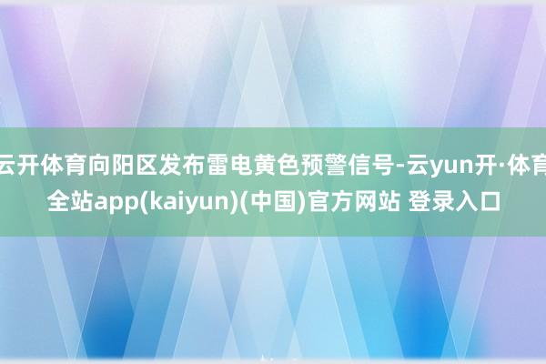 云开体育向阳区发布雷电黄色预警信号-云yun开·体育全站app(kaiyun)(中国)官方网站 登录入口