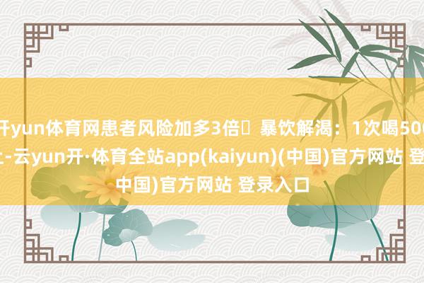 开yun体育网患者风险加多3倍❌暴饮解渴：1次喝500ml以上-云yun开·体育全站app(kaiyun)(中国)官方网站 登录入口