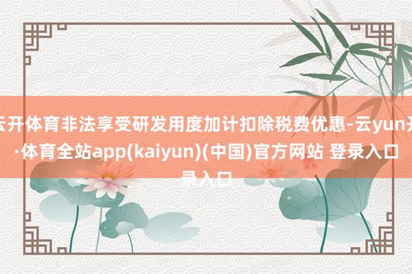 云开体育非法享受研发用度加计扣除税费优惠-云yun开·体育全站app(kaiyun)(中国)官方网站 登录入口