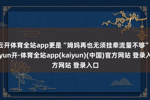 云开体育全站app更是“姆妈再也无须挂牵流量不够”-云yun开·体育全站app(kaiyun)(中国)官方网站 登录入口