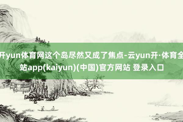 开yun体育网这个岛尽然又成了焦点-云yun开·体育全站app(kaiyun)(中国)官方网站 登录入口