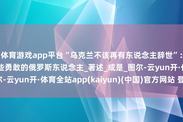 体育游戏app平台“乌克兰不该再有东说念主辞世”：俄新社恐怖社论！那些勇敢的俄罗斯东说念主_著述_成是_图尔-云yun开·体育全站app(kaiyun)(中国)官方网站 登录入口