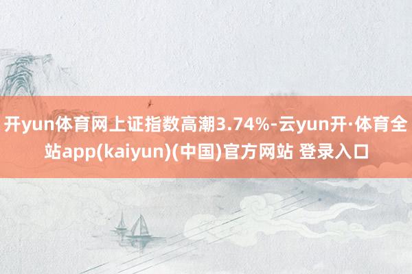 开yun体育网上证指数高潮3.74%-云yun开·体育全站app(kaiyun)(中国)官方网站 登录入口