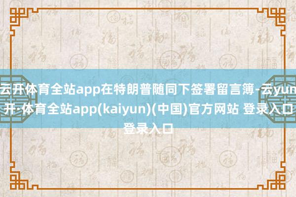 云开体育全站app在特朗普随同下签署留言簿-云yun开·体育全站app(kaiyun)(中国)官方网站 登录入口