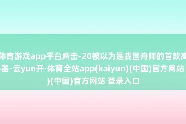 体育游戏app平台鹰击-20被以为是我国舟师的首款高尚音速兵器-云yun开·体育全站app(kaiyun)(中国)官方网站 登录入口