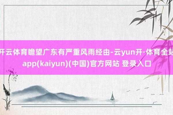 开云体育瞻望广东有严重风雨经由-云yun开·体育全站app(kaiyun)(中国)官方网站 登录入口