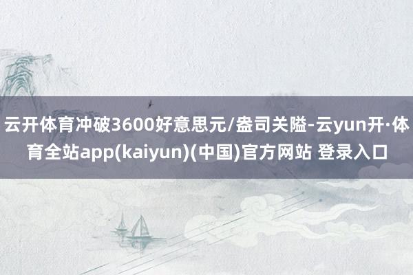 云开体育冲破3600好意思元/盎司关隘-云yun开·体育全站app(kaiyun)(中国)官方网站 登录入口