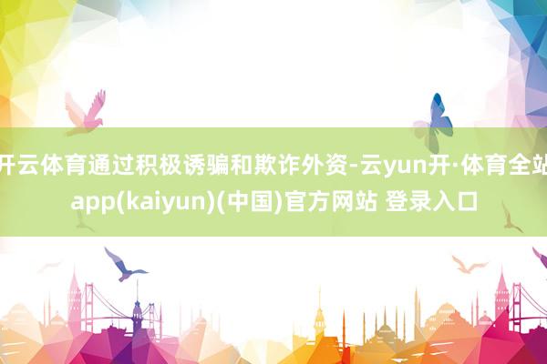 开云体育通过积极诱骗和欺诈外资-云yun开·体育全站app(kaiyun)(中国)官方网站 登录入口
