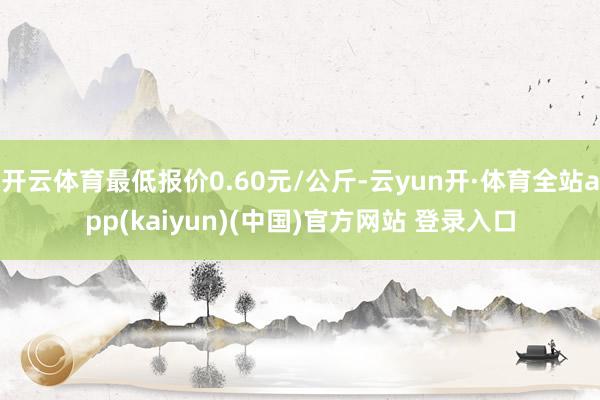 开云体育最低报价0.60元/公斤-云yun开·体育全站app(kaiyun)(中国)官方网站 登录入口