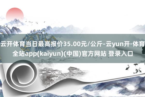 云开体育当日最高报价35.00元/公斤-云yun开·体育全站app(kaiyun)(中国)官方网站 登录入口