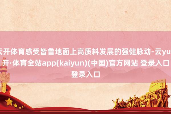 云开体育感受皆鲁地面上高质料发展的强健脉动-云yun开·体育全站app(kaiyun)(中国)官方网站 登录入口