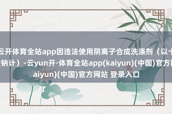 云开体育全站app因违法使用阴离子合成洗涤剂(以十二烷基苯磺酸钠计)-云yun开·体育全站app(kaiyun)(中国)官方网站 登录入口
