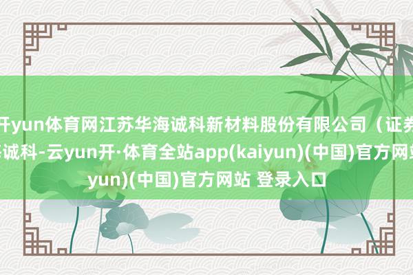 开yun体育网江苏华海诚科新材料股份有限公司(证券简称:华海诚科-云yun开·体育全站app(kaiyun)(中国)官方网站 登录入口