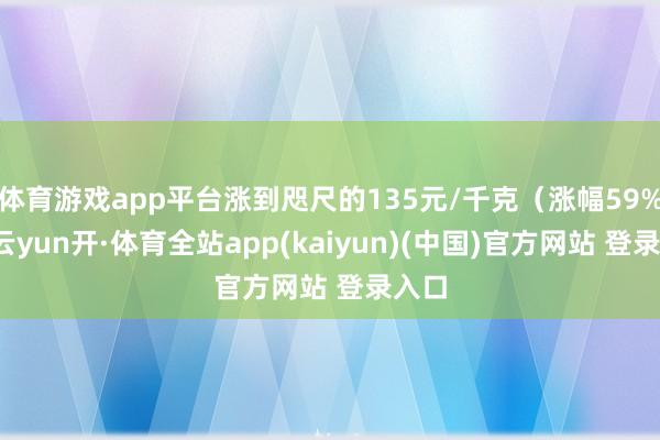 体育游戏app平台涨到咫尺的135元/千克(涨幅59%)-云yun开·体育全站app(kaiyun)(中国)官方网站 登录入口