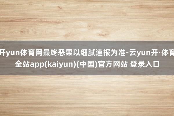 开yun体育网最终恶果以细腻速报为准-云yun开·体育全站app(kaiyun)(中国)官方网站 登录入口