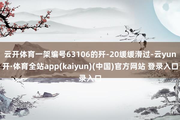 云开体育一架编号63106的歼-20缓缓滑过-云yun开·体育全站app(kaiyun)(中国)官方网站 登录入口