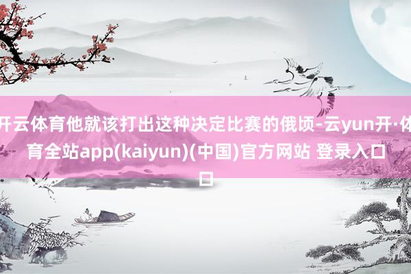 开云体育他就该打出这种决定比赛的俄顷-云yun开·体育全站app(kaiyun)(中国)官方网站 登录入口