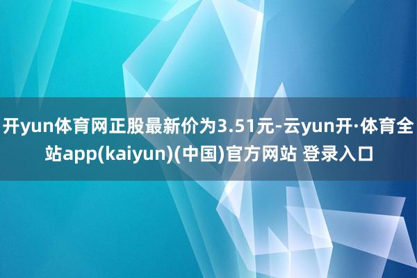 开yun体育网正股最新价为3.51元-云yun开·体育全站app(kaiyun)(中国)官方网站 登录入口