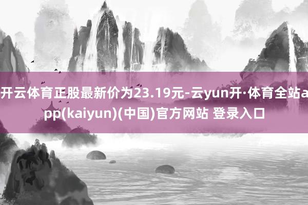 开云体育正股最新价为23.19元-云yun开·体育全站app(kaiyun)(中国)官方网站 登录入口