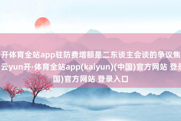 云开体育全站app驻防费增额是二东谈主会谈的争议焦点之一-云yun开·体育全站app(kaiyun)(中国)官方网站 登录入口