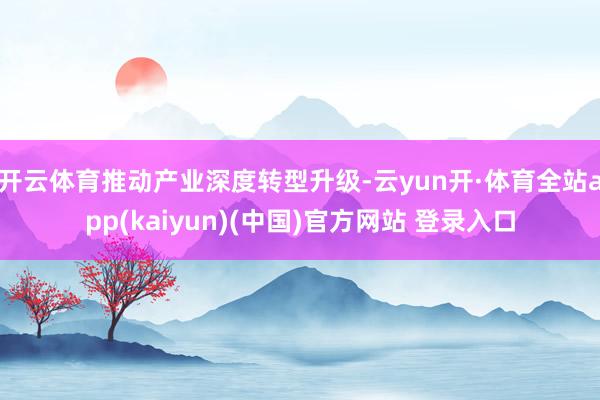 开云体育推动产业深度转型升级-云yun开·体育全站app(kaiyun)(中国)官方网站 登录入口