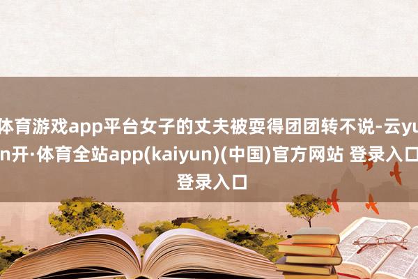 体育游戏app平台女子的丈夫被耍得团团转不说-云yun开·体育全站app(kaiyun)(中国)官方网站 登录入口
