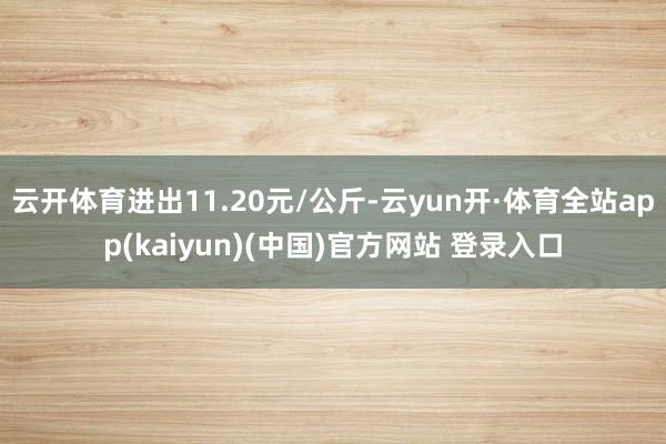 云开体育进出11.20元/公斤-云yun开·体育全站app(kaiyun)(中国)官方网站 登录入口
