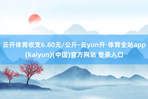 云开体育收支6.80元/公斤-云yun开·体育全站app(kaiyun)(中国)官方网站 登录入口