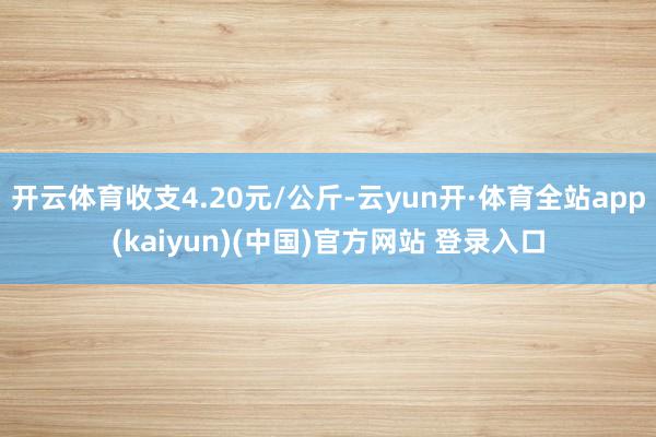 开云体育收支4.20元/公斤-云yun开·体育全站app(kaiyun)(中国)官方网站 登录入口