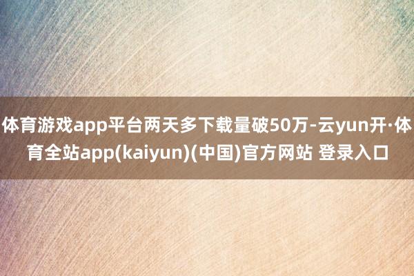 体育游戏app平台两天多下载量破50万-云yun开·体育全站app(kaiyun)(中国)官方网站 登录入口