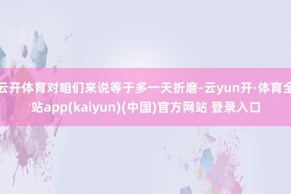 云开体育对咱们来说等于多一天折磨-云yun开·体育全站app(kaiyun)(中国)官方网站 登录入口