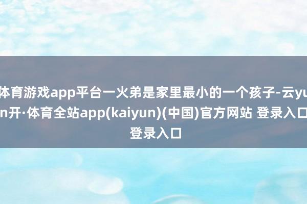 体育游戏app平台一火弟是家里最小的一个孩子-云yun开·体育全站app(kaiyun)(中国)官方网站 登录入口