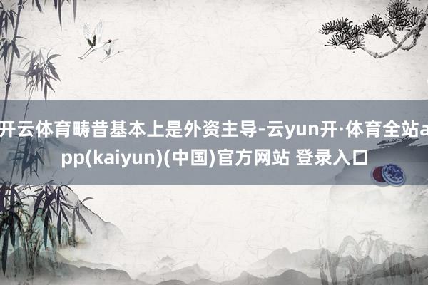 开云体育畴昔基本上是外资主导-云yun开·体育全站app(kaiyun)(中国)官方网站 登录入口