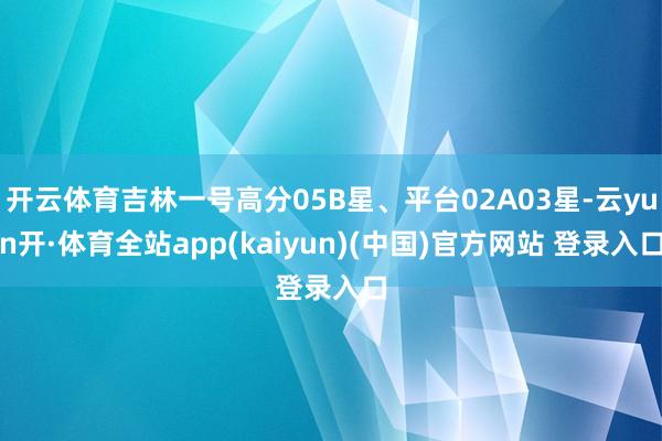 开云体育吉林一号高分05B星、平台02A03星-云yun开·体育全站app(kaiyun)(中国)官方网站 登录入口