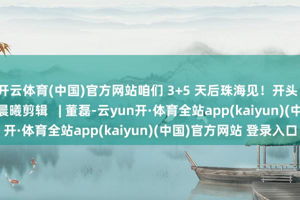开云体育(中国)官方网站咱们 3+5 天后珠海见！开头 | 中国号角审核   | 陈晨曦剪辑   | 董磊-云yun开·体育全站app(kaiyun)(中国)官方网站 登录入口