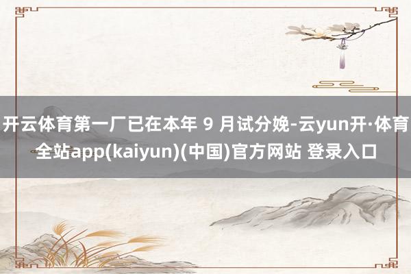 开云体育第一厂已在本年 9 月试分娩-云yun开·体育全站app(kaiyun)(中国)官方网站 登录入口