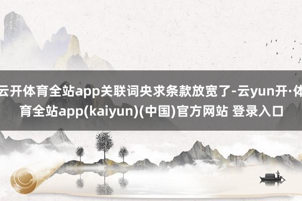 云开体育全站app关联词央求条款放宽了-云yun开·体育全站app(kaiyun)(中国)官方网站 登录入口
