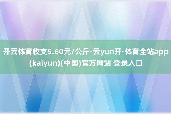 开云体育收支5.60元/公斤-云yun开·体育全站app(kaiyun)(中国)官方网站 登录入口