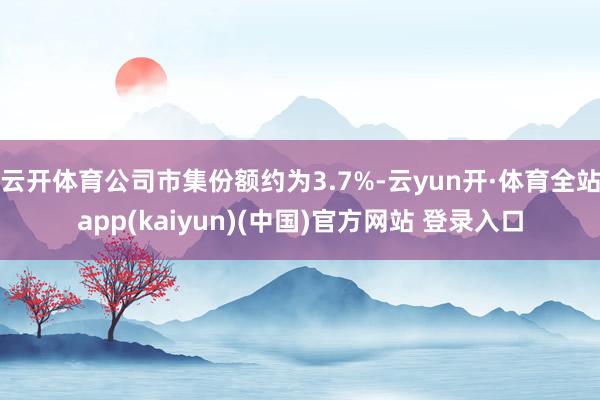 云开体育公司市集份额约为3.7%-云yun开·体育全站app(kaiyun)(中国)官方网站 登录入口