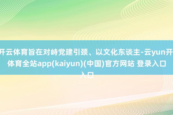 开云体育旨在对峙党建引颈、以文化东谈主-云yun开·体育全站app(kaiyun)(中国)官方网站 登录入口