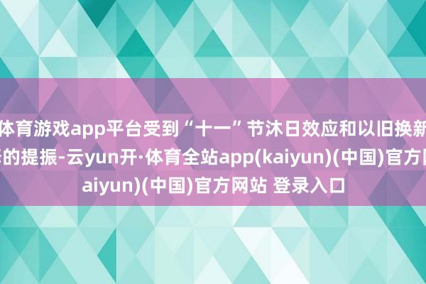 体育游戏app平台受到“十一”节沐日效应和以旧换新遵循不竭开释的提振-云yun开·体育全站app(kaiyun)(中国)官方网站 登录入口