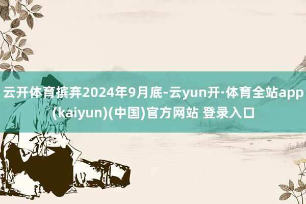 云开体育摈弃2024年9月底-云yun开·体育全站app(kaiyun)(中国)官方网站 登录入口