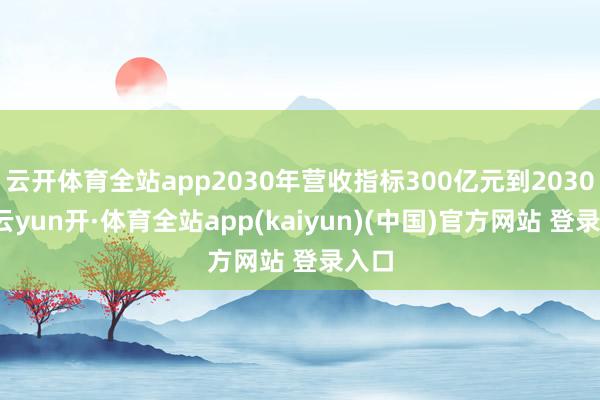 云开体育全站app2030年营收指标300亿元到2030年-云yun开·体育全站app(kaiyun)(中国)官方网站 登录入口