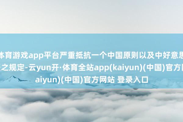 体育游戏app平台严重抵抗一个中国原则以及中好意思三个连合公报之规定-云yun开·体育全站app(kaiyun)(中国)官方网站 登录入口