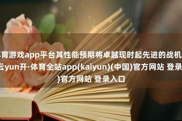 体育游戏app平台其性能预期将卓越现时起先进的战机型号-云yun开·体育全站app(kaiyun)(中国)官方网站 登录入口