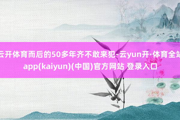 云开体育而后的50多年齐不敢来犯-云yun开·体育全站app(kaiyun)(中国)官方网站 登录入口